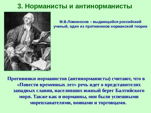3. Норманисты и антинорманисты М.В.Ломоносов – выдающийся российский ученый, один из противников норманской теории Противники норманистов (антинорманисты) считают, что в «Повести временных лет» речь идет о представителях западных славян, населявших южный берег Балтийского моря. Также как и норманны, они были успешными мореплавателями, воинами и торговцами . 