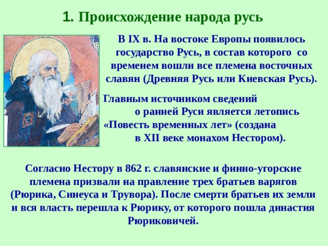 1. Происхождение народа русь В IX в. На востоке Европы появилось государство Русь, в состав которого со временем вошли все племена восточных славян (Древняя Русь или Киевская Русь). Главным источником сведений о ранней Руси является летопись «Повесть временных лет» (создана в XII веке монахом Нестором). Согласно Нестору в 862 г. славянские и финно-угорские племена призвали на правление трех братьев варягов (Рюрика, Синеуса и Трувора). После смерти братьев их земли и вся власть перешла к Рюрику, от которого пошла династия Рюриковичей. 