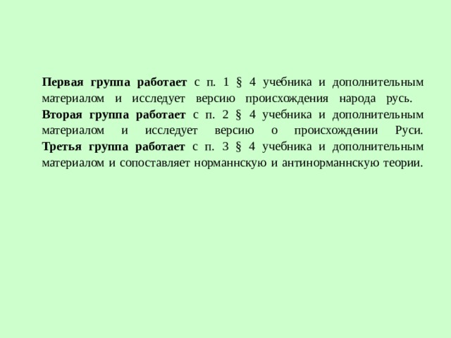 Первая группа работает с п. 1 § 4 учебника и дополнительным материалом и исследует версию происхождения народа русь.  Вторая группа работает с п. 2 § 4 учебника и дополнительным материалом и исследует версию о происхождении Руси.  Третья группа работает с п. 3 § 4 учебника и дополнительным материалом и сопоставляет норманнскую и антинорманнскую теории.   