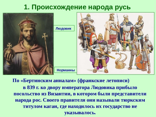 1. Происхождение народа русь Людовик Норманны  По «Бертинским анналам» (франкские летописи) в 839 г. ко двору императора Людовика прибыло посольство из Византии, в котором были представители народа рос. Своего правителя они называли тюркским титулом каган, где находилось их государство не указывалось. 