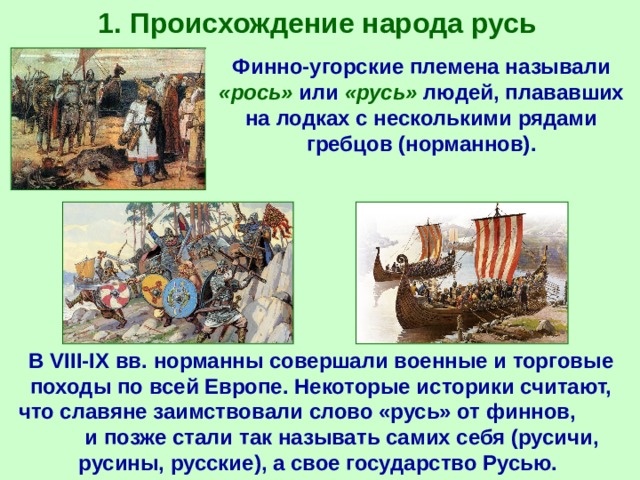 1. Происхождение народа русь Финно-угорские племена называли «рось» или «русь» людей, плававших на лодках с несколькими рядами гребцов (норманнов). В VIII-IX вв. норманны совершали военные и торговые походы по всей Европе. Некоторые историки считают, что славяне заимствовали слово «русь» от финнов, и позже стали так называть самих себя (русичи, русины, русские), а свое государство Русью. 