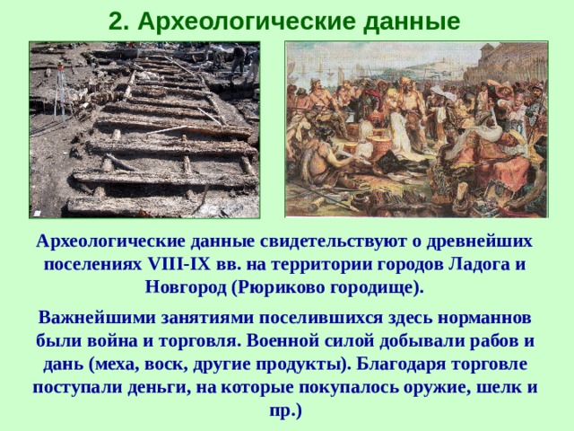 2 . Археологические данные Археологические данные свидетельствуют о древнейших поселениях VIII-IX вв. на территории городов Ладога и Новгород (Рюриково городище). Важнейшими занятиями поселившихся здесь норманнов были война и торговля. Военной силой добывали рабов и дань (меха, воск, другие продукты). Благодаря торговле поступали деньги, на которые покупалось оружие, шелк и пр.) 
