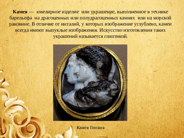 Камея  —  ювелирное изделие  или украшение, выполненное в технике барельефа  на драгоценных или полудрагоценных камнях  или на морской раковине. В отличие от инталий, у которых изображение углублено, камеи всегда имеют выпуклые изображения. Искусство изготовления таких украшений называется глиптикой. Камея Гонзага 