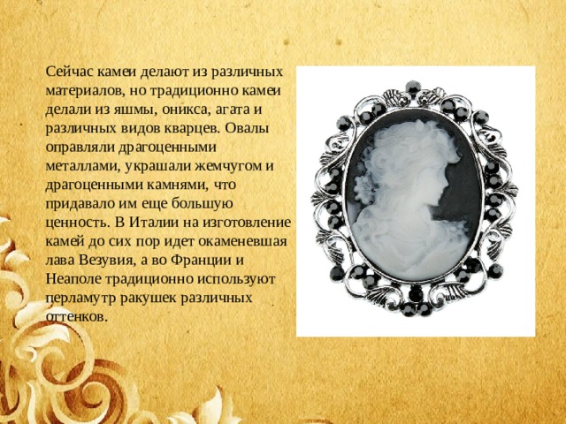 Сейчас камеи делают из различных материалов, но традиционно камеи делали из яшмы, оникса, агата и различных видов кварцев. Овалы оправляли драгоценными металлами, украшали жемчугом и драгоценными камнями, что придавало им еще большую ценность. В Италии на изготовление камей до сих пор идет окаменевшая лава Везувия, а во Франции и Неаполе традиционно используют перламутр ракушек различных оттенков.  
