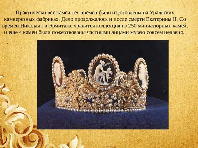 Практически все камеи тех времен были изготовлены на Уральских камнерезных фабриках. Дело продолжалось и после смерти Екатерины II. Со времен Николая I в Эрмитаже хранится коллекция из 250 миниатюрных камей, и еще 4 камеи были пожертвованы частными лицами музею совсем недавно.  