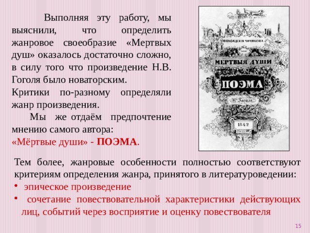  Выполняя эту работу, мы выяснили, что определить жанровое своеобразие «Мертвых душ» оказалось достаточно сложно, в силу того что произведение Н.В. Гоголя было новаторским. Критики по-разному определяли жанр произведения.  Мы же отдаём предпочтение мнению самого автора: «Мёртвые души» - ПОЭМА . Тем более, жанровые особенности полностью соответствуют критериям определения жанра, принятого в литературоведении:  эпическое произведение  сочетание повествовательной характеристики действующих лиц, событий через восприятие и оценку повествователя  