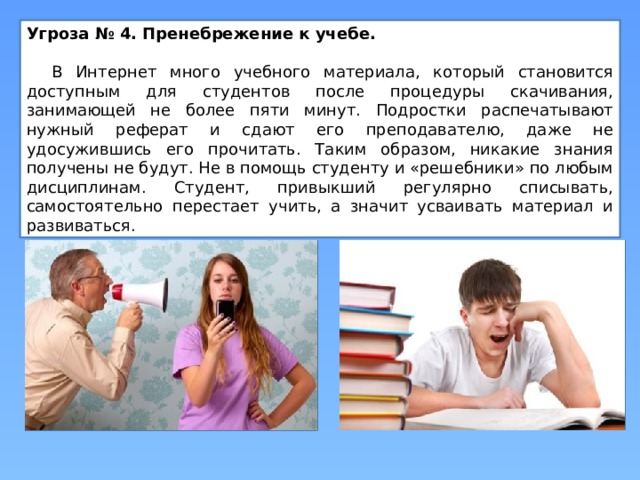 Угроза № 4. Пренебрежение к учебе.   В Интернет много учебного материала, который становится доступным для студентов после процедуры скачивания, занимающей не более пяти минут. Подростки распечатывают нужный реферат и сдают его преподавателю, даже не удосужившись его прочитать. Таким образом, никакие знания получены не будут. Не в помощь студенту и «решебники» по любым дисциплинам. Студент, привыкший регулярно списывать, самостоятельно перестает учить, а значит усваивать материал и развиваться.