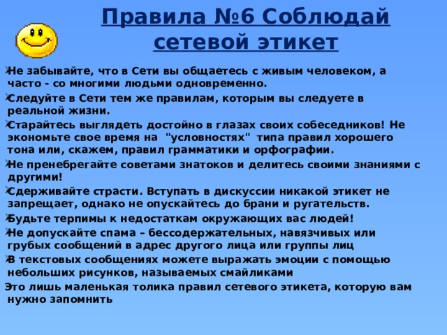 Правила №6 Соблюдай сетевой этикет Не забывайте, что в Сети вы общаетесь с живым человеком, а часто - со многими людьми одновременно. Следуйте в Сети тем же правилам, которым вы следуете в реальной жизни.  Старайтесь выглядеть достойно в глазах своих собеседников! Не экономьте свое время на 