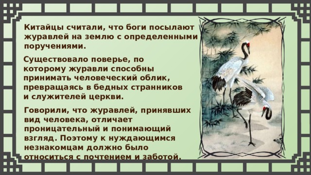 Китайцы считали, что боги посылают журавлей на землю с определенными поручениями. Существовало поверье, по которому журавли способны принимать человеческий облик, превращаясь в бедных странников и служителей церкви. Говорили, что журавлей, принявших вид человека, отличает проницательный и понимающий взгляд. Поэтому к нуждающимся незнакомцам должно было относиться с почтением и заботой. 