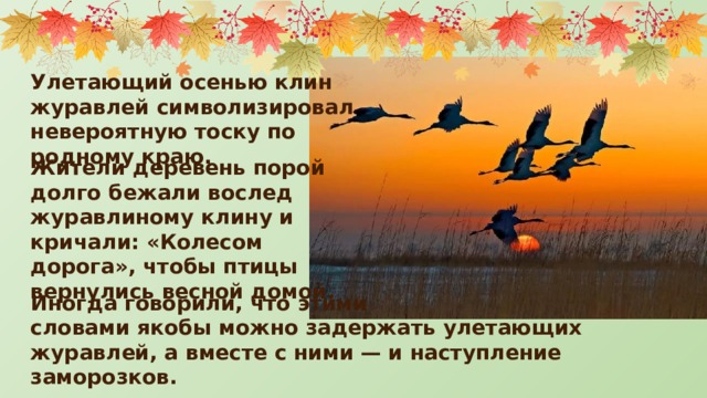 Улетающий осенью клин журавлей символизировал невероятную тоску по родному краю. Жители деревень порой долго бежали вослед журавлиному клину и кричали: «Колесом дорога», чтобы птицы вернулись весной домой. Иногда говорили, что этими словами якобы можно задержать улетающих журавлей, а вместе с ними — и наступление заморозков. 