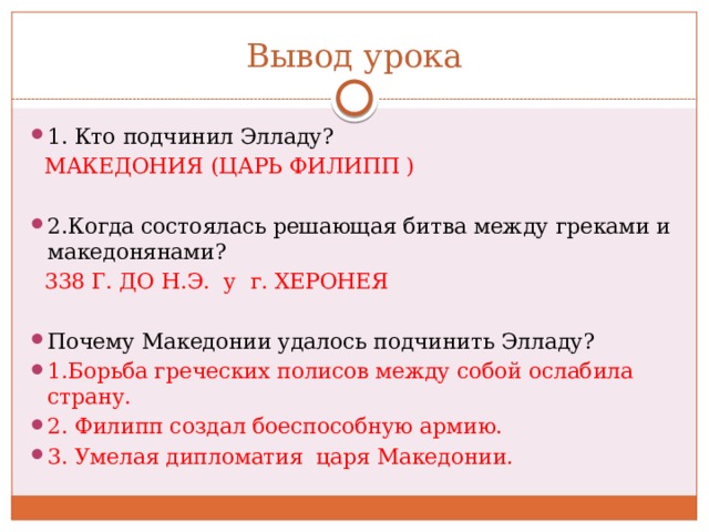 Вывод урока 1. Кто подчинил Элладу?  МАКЕДОНИЯ (ЦАРЬ ФИЛИПП ) 2.Когда состоялась решающая битва между греками и македонянами?  338 Г. ДО Н.Э. у г. ХЕРОНЕЯ Почему Македонии удалось подчинить Элладу? 1.Борьба греческих полисов между собой ослабила страну. 2. Филипп создал боеспособную армию. 3. Умелая дипломатия царя Македонии. 