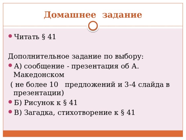 Домашнее задание Читать § 41  Дополнительное задание по выбору: А) сообщение - презентация об А. Македонском  ( не более 10 предложений и 3-4 слайда в презентации) Б) Рисунок к § 41 В) Загадка, стихотворение к § 41 