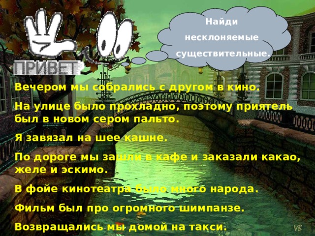 Найди несклоняемые существительные. Вечером мы собрались с другом в кино. На улице было прохладно, поэтому приятель был в новом сером пальто. Я завязал на шее кашне. По дороге мы зашли в кафе и заказали какао, желе и эскимо. В фойе кинотеатра было много народа. Фильм был про огромного шимпанзе. Возвращались мы домой на такси.