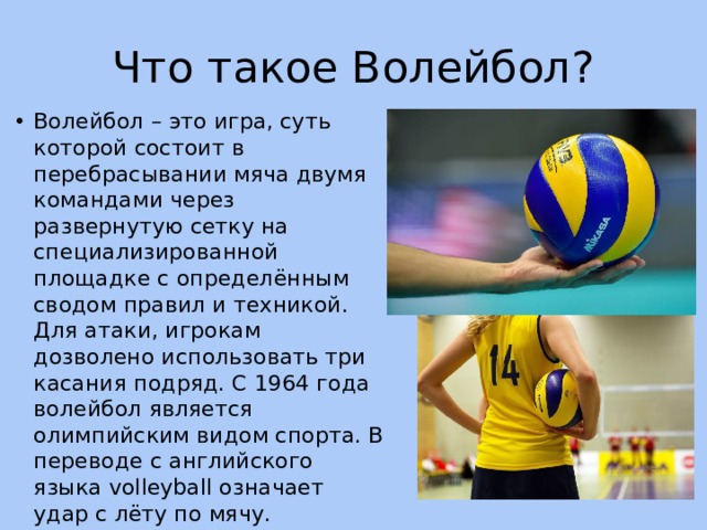 Что такое Волейбол? Волейбол – это игра, суть которой состоит в перебрасывании мяча двумя командами через развернутую сетку на специализированной площадке с определённым сводом правил и техникой. Для атаки, игрокам дозволено использовать три касания подряд. С 1964 года волейбол является олимпийским видом спорта. В переводе с английского языка volleyball означает удар с лёту по мячу. 