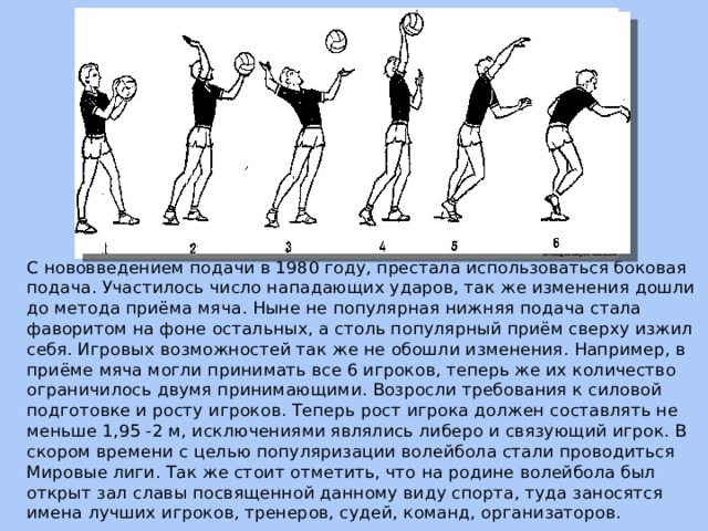 С нововведением подачи в 1980 году, престала использоваться боковая подача. Участилось число нападающих ударов, так же изменения дошли до метода приёма мяча. Ныне не популярная нижняя подача стала фаворитом на фоне остальных, а столь популярный приём сверху изжил себя. Игровых возможностей так же не обошли изменения. Например, в приёме мяча могли принимать все 6 игроков, теперь же их количество ограничилось двумя принимающими. Возросли требования к силовой подготовке и росту игроков. Теперь рост игрока должен составлять не меньше 1,95 -2 м, исключениями являлись либеро и связующий игрок. В скором времени с целью популяризации волейбола стали проводиться Мировые лиги. Так же стоит отметить, что на родине волейбола был открыт зал славы посвященной данному виду спорта, туда заносятся имена лучших игроков, тренеров, судей, команд, организаторов. 