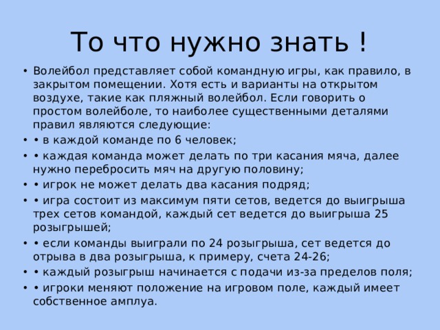 То что нужно знать ! Волейбол представляет собой командную игры, как правило, в закрытом помещении. Хотя есть и варианты на открытом воздухе, такие как пляжный волейбол. Если говорить о простом волейболе, то наиболее существенными деталями правил являются следующие: • в каждой команде по 6 человек; • каждая команда может делать по три касания мяча, далее нужно перебросить мяч на другую половину; • игрок не может делать два касания подряд; • игра состоит из максимум пяти сетов, ведется до выигрыша трех сетов командой, каждый сет ведется до выигрыша 25 розыгрышей; • если команды выиграли по 24 розыгрыша, сет ведется до отрыва в два розыгрыша, к примеру, счета 24-26; • каждый розыгрыш начинается с подачи из-за пределов поля; • игроки меняют положение на игровом поле, каждый имеет собственное амплуа. 