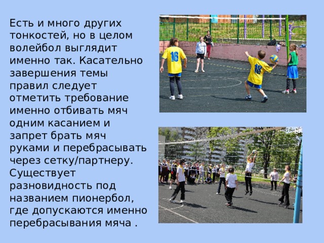 Есть и много других тонкостей, но в целом волейбол выглядит именно так. Касательно завершения темы правил следует отметить требование именно отбивать мяч одним касанием и запрет брать мяч руками и перебрасывать через сетку/партнеру. Существует разновидность под названием пионербол, где допускаются именно перебрасывания мяча . 