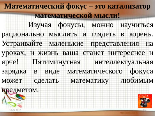 Математический фокус – это катализатор математической мысли!  Изучая фокусы, можно научиться рационально мыслить и глядеть в корень. Устраивайте маленькие представления на уроках, и жизнь ваша станет интереснее и ярче! Пятиминутная интеллектуальная зарядка в виде математического фокуса может сделать математику любимым предметом. 