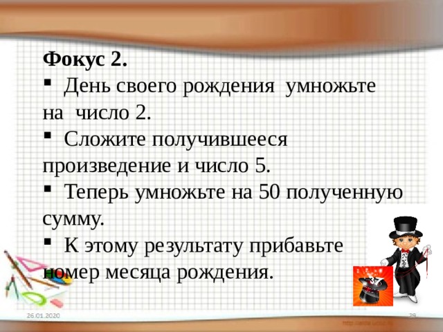 Фокус 2.  День своего рождения умножьте на число 2.  Сложите получившееся произведение и число 5.  Теперь умножьте на 50 полученную сумму.  К этому результату прибавьте номер месяца рождения. 