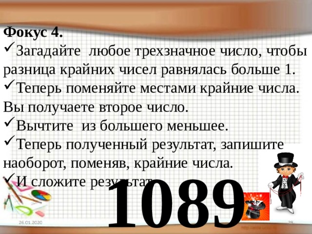 Фокус 4. Загадайте любое трехзначное число, чтобы разница крайних чисел равнялась больше 1. Теперь поменяйте местами крайние числа. Вы получаете второе число. Вычтите из большего меньшее. Теперь полученный результат, запишите наоборот, поменяв, крайние числа. И сложите результат. 1089 