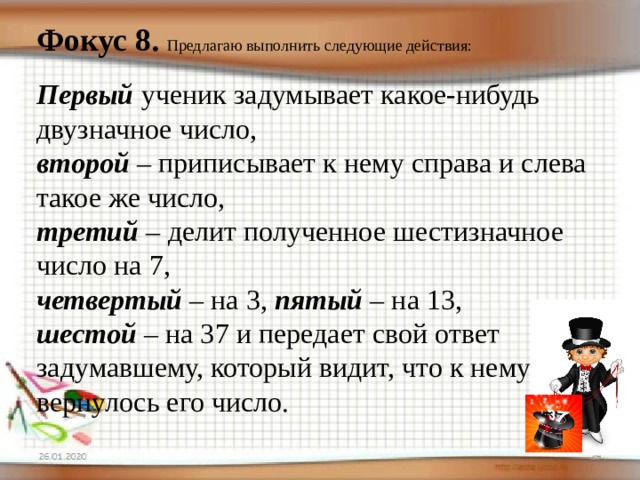 Фокус 8.  Предлагаю выполнить следующие действия: Первый ученик задумывает какое-нибудь двузначное число, второй – приписывает к нему справа и слева такое же число, третий – делит полученное шестизначное число на 7, четвертый – на 3, пятый – на 13, шестой – на 37 и передает свой ответ задумавшему, который видит, что к нему вернулось его число. 