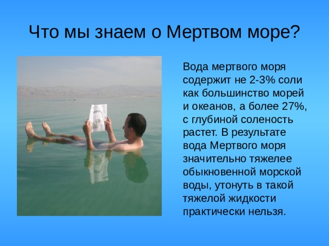 Что мы знаем о Мертвом море?  Вода мертвого моря содержит не 2-3 % соли как большинство морей и океанов, а более 27 % , с глубиной соленость растет. В результате вода Мертвого моря значительно тяжелее обыкновенной морской воды, утонуть в такой тяжелой жидкости практически нельзя.