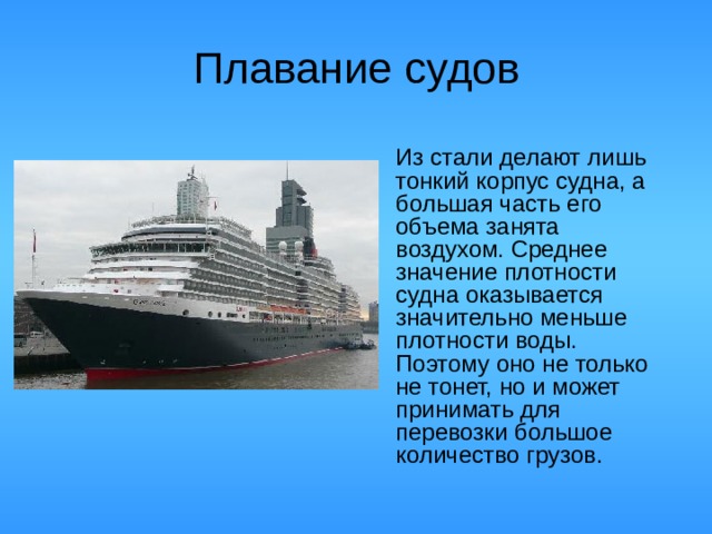 Плавание судов  Из стали делают лишь тонкий корпус судна, а большая часть его объема занята воздухом. Среднее значение плотности судна оказывается значительно меньше плотности воды. Поэтому оно не только не тонет, но и может принимать для перевозки большое количество грузов.
