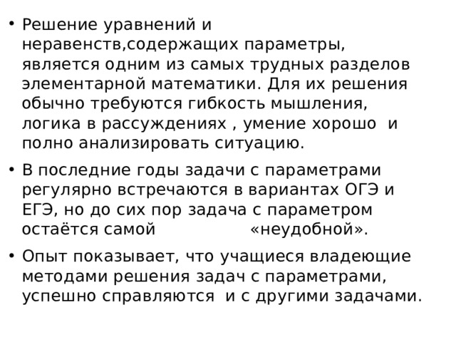 Решение уравнений и неравенств,содержащих параметры, является одним из самых трудных разделов элементарной математики. Для их решения обычно требуются гибкость мышления, логика в рассуждениях , умение хорошо и полно анализировать ситуацию. В последние годы задачи с параметрами регулярно встречаются в вариантах ОГЭ и ЕГЭ, но до сих пор задача с параметром остаётся самой «неудобной». Опыт показывает, что учащиеся владеющие методами решения задач с параметрами, успешно справляются и с другими задачами. 