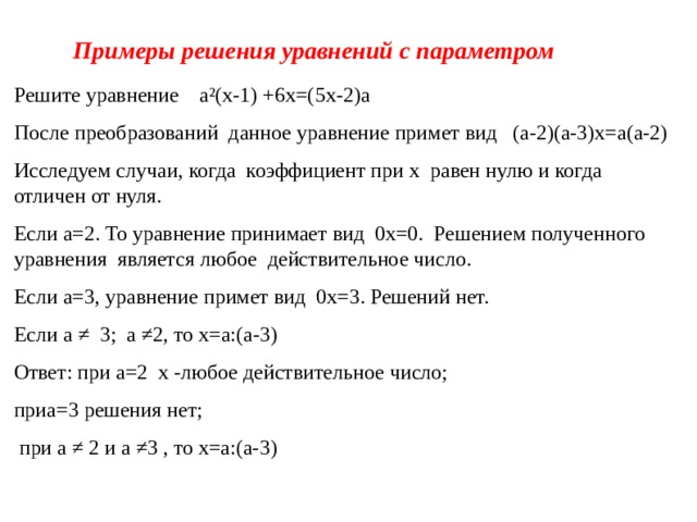 Примеры решения уравнений с параметром Решите уравнение а²(х-1) +6х=(5х-2)а После преобразований данное уравнение примет вид (а-2)(а-3)х=а(а-2) Исследуем случаи, когда коэффициент при х равен нулю и когда отличен от нуля. Если а=2. То уравнение принимает вид 0х=0. Решением полученного уравнения является любое действительное число. Если а=3, уравнение примет вид 0х=3. Решений нет. Если а ≠ 3; а ≠2, то х=а:(а-3) Ответ: при а=2 х -любое действительное число; приа=3 решения нет;  при а ≠ 2 и а ≠3 , то х=а:(а-3)  