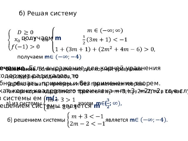 б) Решая систему    получаем m  Замечание . Если выражение для корней уравнения    не содержит радикалов, то  удобно решать примеры и без применения теорем. Так как корни квадратного трехчлена =m+3, =2m-2, то в случае а) из системы ем m(;  б) решением системы является m 