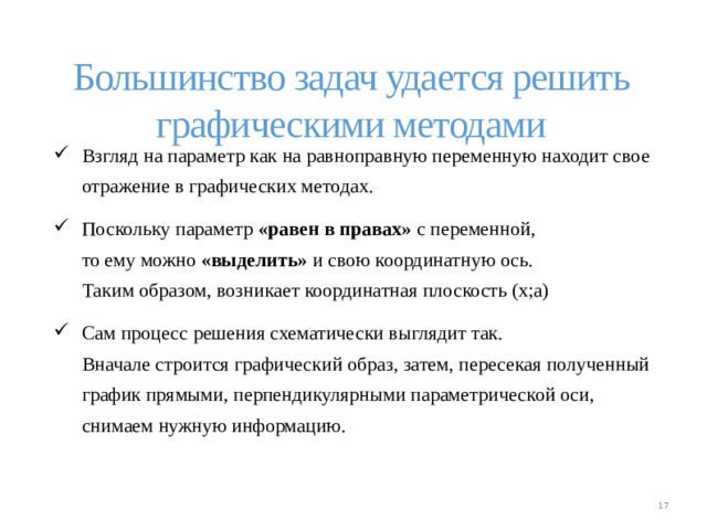 Большинство задач удается решить графическими методами Взгляд на параметр как на равноправную переменную находит свое отражение в графических методах. Поскольку параметр «равен в правах» с переменной,  то ему можно «выделить» и свою координатную ось.  Таким образом, возникает координатная плоскость (х;а) Сам процесс решения схематически выглядит так.  Вначале строится графический образ, затем, пересекая полученный график прямыми, перпендикулярными параметрической оси, снимаем нужную информацию. Взгляд на параметр как на равноправную переменную находит свое отражение в графических методах. Поскольку параметр «равен в правах» с переменной,  то ему можно «выделить» и свою координатную ось.  Таким образом, возникает координатная плоскость (х;а) Сам процесс решения схематически выглядит так.  Вначале строится графический образ, затем, пересекая полученный график прямыми, перпендикулярными параметрической оси, снимаем нужную информацию.  