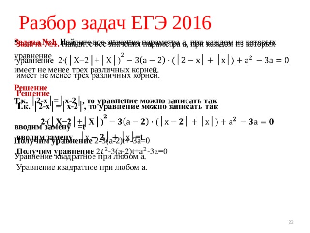 Разбор задач ЕГЭ 2016 Задача №1. Найдите все значения параметра а, при каждом из которых уравнение  имеет не менее трех различных корней.   Решение  Т.к. │2-х│=│х-2│, то уравнение можно записать так   вводим замену =t Получим уравнение 2-3(а-2)t+-3а=0 Уравнение квадратное при любом а. 19 19 