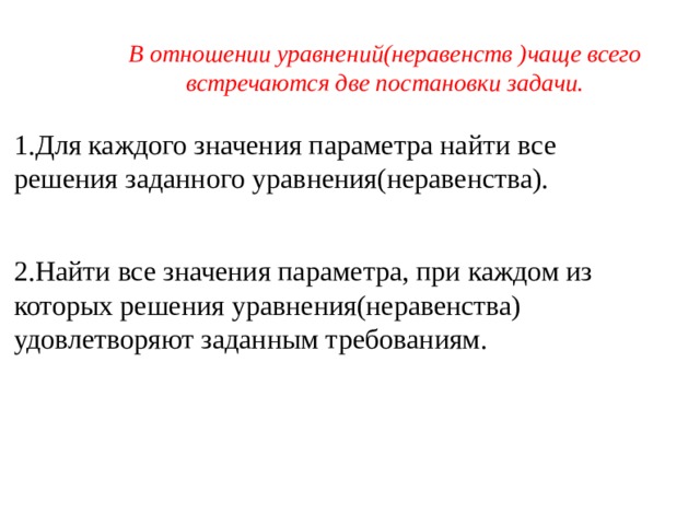 В отношении уравнений(неравенств )чаще всего встречаются две постановки задачи. 1.Для каждого значения параметра найти все решения заданного уравнения(неравенства). 2.Найти все значения параметра, при каждом из которых решения уравнения(неравенства) удовлетворяют заданным требованиям. 