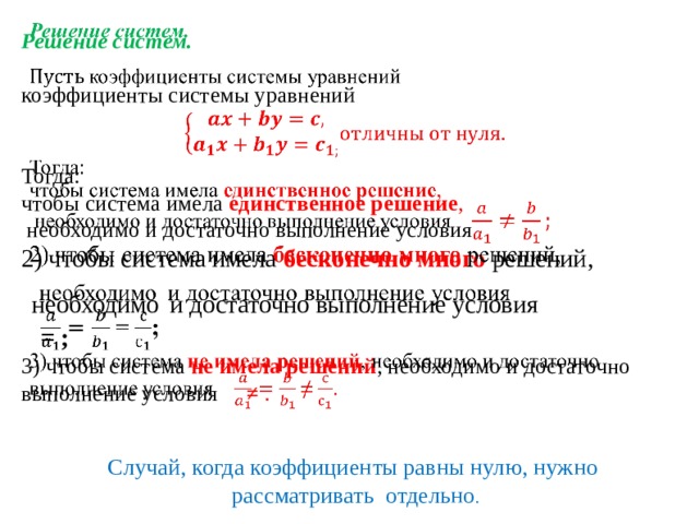  Решение систем.   коэффициенты системы уравнений    Тогда:  чтобы система имела единственное решение ,  необходимо и достаточно выполнение условия  2) чтобы система имела бесконечно много решений,   необходимо  и достаточно выполнение условия   =  ;  3) чтобы система не  имела решений , необходимо и достаточно выполнение условия  ≠ .   Случай, когда коэффициенты равны нулю, нужно  рассматривать отдельно . 