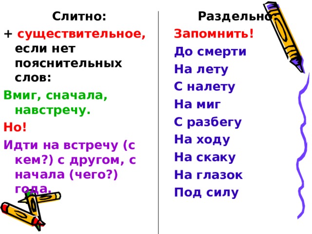Раздельно: Запомнить! До смерти На лету С налету На миг С разбегу На ходу На скаку На глазок Под силу Слитно: + существительное, если нет пояснительных слов: Вмиг, сначала, навстречу. Но! Идти на встречу (с кем?) с другом, с начала (чего?) года.