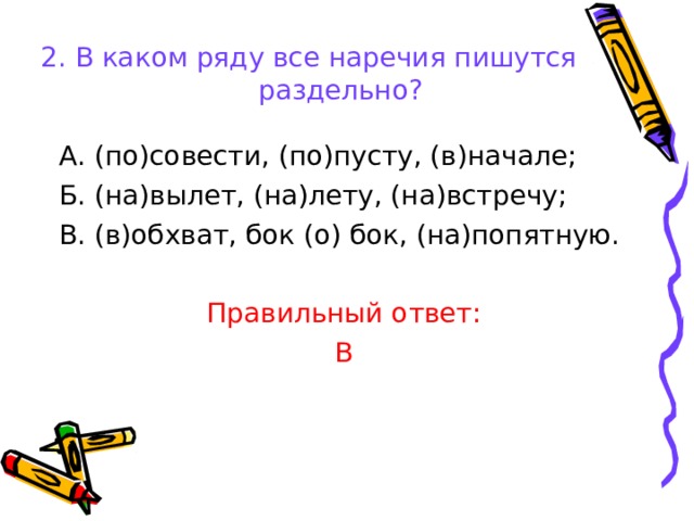 2. В каком ряду все наречия пишутся раздельно?   А. (по)совести, (по)пусту, (в)начале; Б. (на)вылет, (на)лету, (на)встречу; В. (в)обхват, бок (о) бок, (на)попятную. Правильный ответ: В