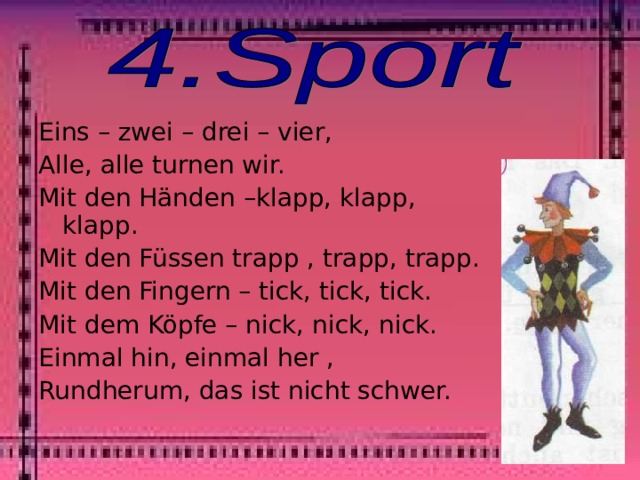 Eins – zwei – drei – vier, Alle, alle turnen wir. Mit den Händen –klapp, klapp, klapp. Mit den Füssen trapp , trapp, trapp. Mit den Fingern – tick, tick, tick. Mit dem Köpfe – nick, nick, nick. Einmal hin, einmal her , Rundherum, das ist nicht schwer. 
