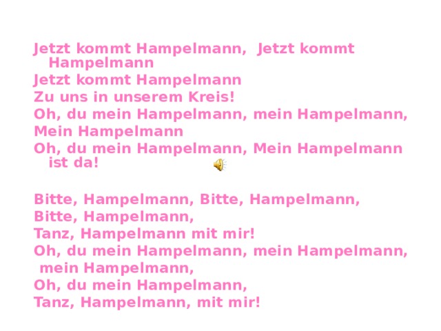   Jetzt kommt Hampelmann , Jetzt kommt Hampelmann Jetzt kommt Hampelmann Zu uns in unserem Kreis! Oh, du mein Hampelmann, mein Hampelmann, Mein Hampelmann Oh, du mein Hampelmann,  Mein Hampelmann ist da!  Bitte, Hampelmann, Bitte, Hampelmann, Bitte, Hampelmann, Tanz, Hampelmann mit mir! Oh, du mein Hampelmann, mein Hampelmann,  mein Hampelmann, Oh, du mein Hampelmann,  Tanz, Hampelmann, mit mir!    