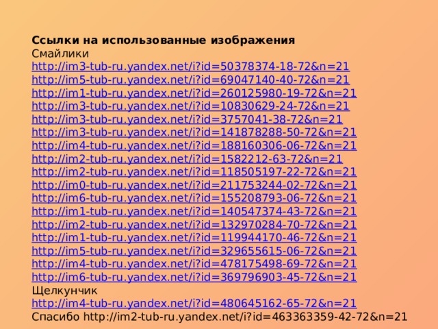 Ссылки на использованные изображения Смайлики http://im3-tub-ru.yandex.net/i?id=50378374-18-72&n=21 http://im5-tub-ru.yandex.net/i?id=69047140-40-72&n=21 http://im1-tub-ru.yandex.net/i?id=260125980-19-72&n=21 http://im3-tub-ru.yandex.net/i?id=10830629-24-72&n=21 http://im3-tub-ru.yandex.net/i?id=3757041-38-72&n=21 http://im3-tub-ru.yandex.net/i?id=141878288-50-72&n=21 http://im4-tub-ru.yandex.net/i?id=188160306-06-72&n=21 http://im2-tub-ru.yandex.net/i?id=1582212-63-72&n=21 http://im2-tub-ru.yandex.net/i?id=118505197-22-72&n=21 http://im0-tub-ru.yandex.net/i?id=211753244-02-72&n=21 http://im6-tub-ru.yandex.net/i?id=155208793-06-72&n=21 http://im1-tub-ru.yandex.net/i?id=140547374-43-72&n=21 http://im2-tub-ru.yandex.net/i?id=132970284-70-72&n=21 http://im1-tub-ru.yandex.net/i?id=119944170-46-72&n=21 http://im5-tub-ru.yandex.net/i?id=329655615-06-72&n=21 http://im4-tub-ru.yandex.net/i?id=478175498-69-72&n=21 http://im6-tub-ru.yandex.net/i?id=369796903-45-72&n=21 Щелкунчик http://im4-tub-ru.yandex.net/i?id=480645162-65-72&n=21 Спасибо http://im2-tub-ru.yandex.net/i?id=463363359-42-72&n=21 