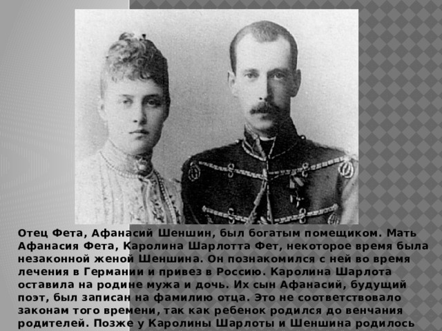  Отец Фета, Афанасий Шеншин, был богатым помещиком. Мать Афанасия Фета, Каролина Шарлотта Фет, некоторое время была незаконной женой Шеншина. Он познакомился с ней во время лечения в Германии и привез в Россию. Каролина Шарлота оставила на родине мужа и дочь. Их сын Афанасий, будущий поэт, был записан на фамилию отца. Это не соответствовало законам того времени, так как ребенок родился до венчания родителей. Позже у Каролины Шарлоты и Шеншина родилось еще два сына и две дочери. 