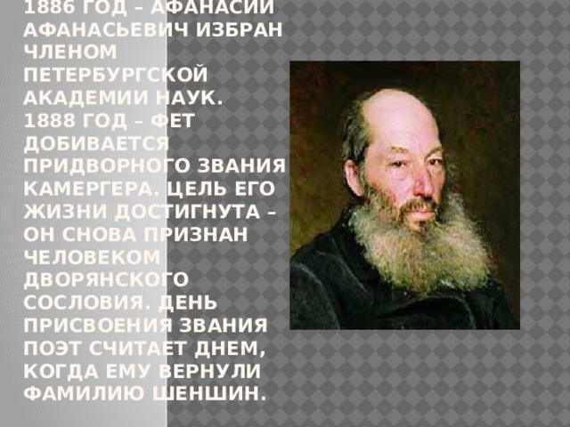 1886 год – Афанасий Афанасьевич избран членом Петербургской Академии наук.  1888 год – Фет добивается придворного звания камергера. Цель его жизни достигнута – он снова признан человеком дворянского сословия. День присвоения звания поэт считает днем, когда ему вернули фамилию Шеншин.   