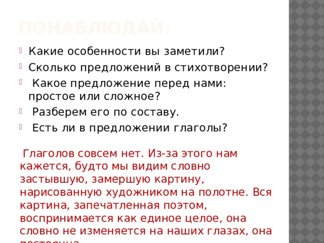 Понаблюдай: Какие особенности вы заметили? Сколько предложений в стихотворении?   Какое предложение перед нами: простое или сложное?  Разберем его по составу.  Есть ли в предложении глаголы?  Глаголов совсем нет. Из-за этого нам кажется, будто мы видим словно застывшую, замершую картину, нарисованную художником на полотне. Вся картина, запечатленная поэтом, воспринимается как единое целое, она словно не изменяется на наших глазах, она постоянна.   