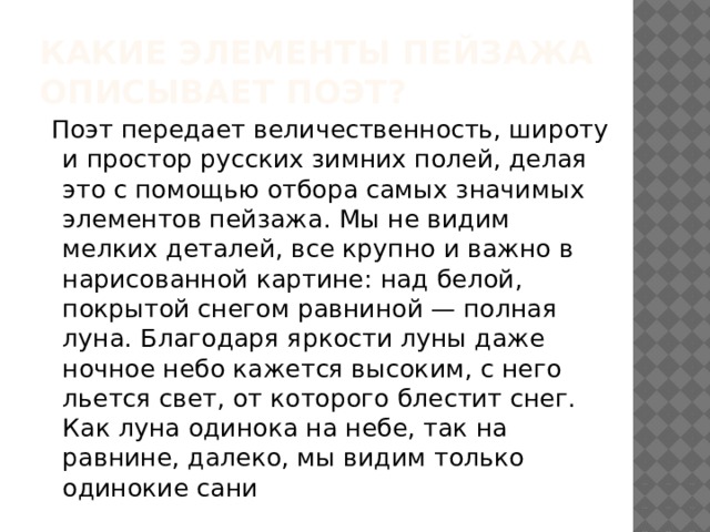 Какие элементы пейзажа описывает поэт?     Поэт передает величественность, широту и простор русских зимних полей, делая это с помощью отбора самых значимых элементов пейзажа. Мы не видим мелких деталей, все крупно и важно в нарисованной картине: над белой, покрытой снегом равниной — полная луна. Благодаря яркости луны даже ночное небо кажется высоким, с него льется свет, от которого блестит снег. Как луна одинока на небе, так на равнине, далеко, мы видим только одинокие сани 