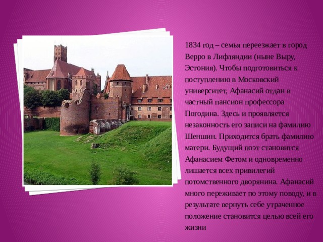 1834 год – семья переезжает в город Верро в Лифляндии (ныне Выру, Эстония). Чтобы подготовиться к поступлению в Московский университет, Афанасий отдан в частный пансион профессора Погодина. Здесь и проявляется незаконность его записи на фамилию Шеншин. Приходится брать фамилию матери. Будущий поэт становится Афанасием Фетом и одновременно лишается всех привилегий потомственного дворянина. Афанасий много переживает по этому поводу, и в результате вернуть себе утраченное положение становится целью всей его жизни 