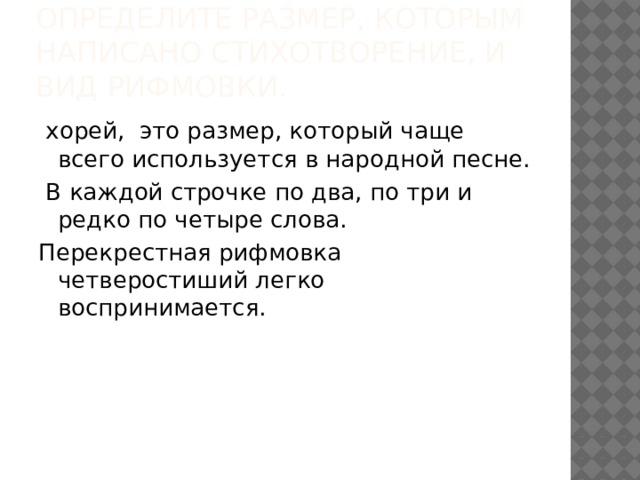 Определите размер, которым написано стихотворение, и вид рифмовки.   хорей, это размер, который чаще всего используется в народной песне.  В каждой строчке по два, по три и редко по четыре слова. Перекрестная рифмовка четверостиший легко воспринимается. 