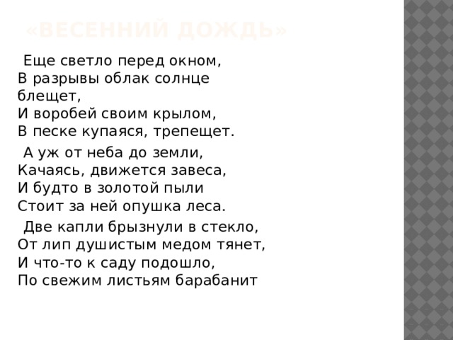 «Весенний дождь»  Еще светло перед окном,  В разрывы облак солнце блещет,  И воробей своим крылом,  В песке купаяся, трепещет.  А уж от неба до земли,  Качаясь, движется завеса,  И будто в золотой пыли  Стоит за ней опушка леса.  Две капли брызнули в стекло,  От лип душистым медом тянет,  И что-то к саду подошло,  По свежим листьям барабанит 
