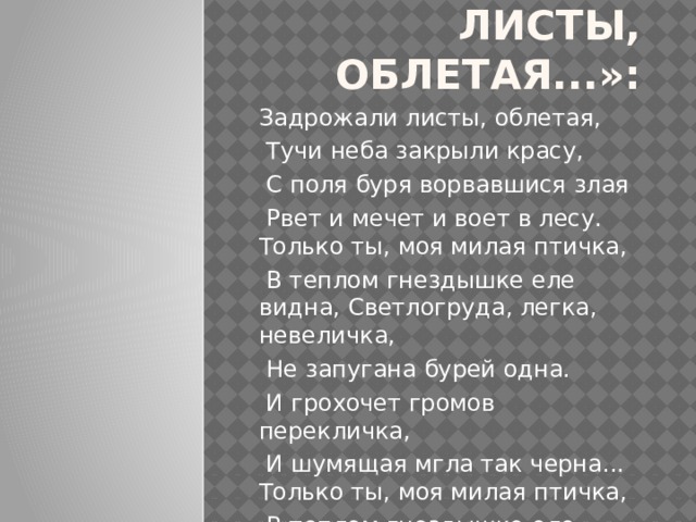 «Задрожали листы, облетая...»: Задрожали листы, облетая,  Тучи неба закрыли красу,  С поля буря ворвавшися злая  Рвет и мечет и воет в лесу. Только ты, моя милая птичка,  В теплом гнездышке еле видна, Светлогруда, легка, невеличка,  Не запугана бурей одна.  И грохочет громов перекличка,  И шумящая мгла так черна... Только ты, моя милая птичка,  В теплом гнездышке еле видна.   