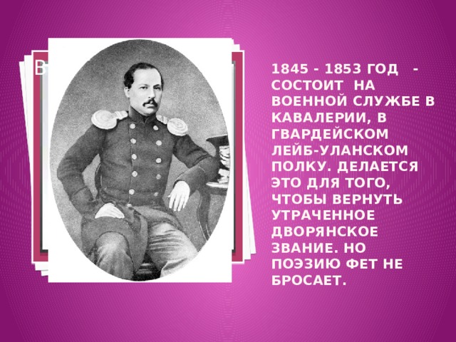 Вставка рисунка 1845 - 1853 год - состоит на военной службе в кавалерии, в гвардейском лейб-уланском полку. Делается это для того, чтобы вернуть утраченное дворянское звание. Но поэзию Фет не бросает.      