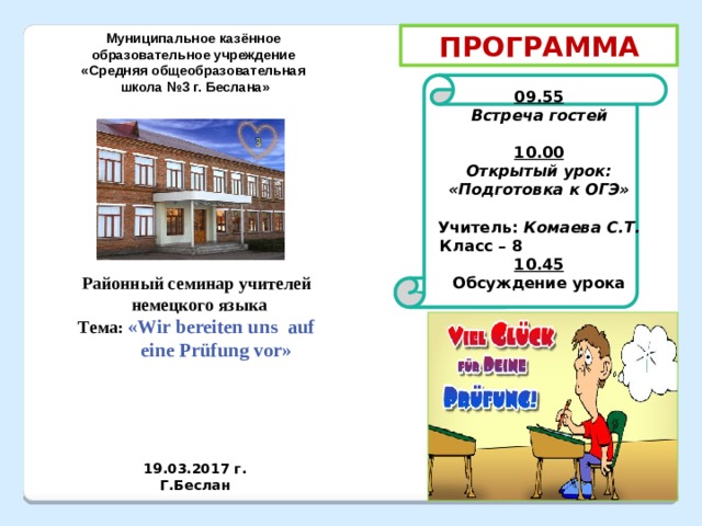 Муниципальное казённое ПРОГРАММА образовательное учреждение «Средняя общеобразовательная  школа №3 г. Беслана»  09.55 Встреча гостей  10.00 Открытый урок: «Подготовка к ОГЭ»  Учитель: Комаева С.Т.  Класс – 8 10.45 Обсуждение урока   Районный семинар учителей  немецкого языка Тема: «Wir bereiten uns auf  eine Prüfung vor»  19.03.2017 г. Г.Беслан 