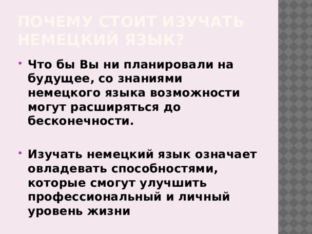 Почему стоит изучать немецкий язык? Что бы Вы ни планировали на будущее, со знаниями немецкого языка возможности могут расширяться до бесконечности.  Изучать немецкий язык означает овладевать способностями, которые смогут улучшить профессиональный и личный уровень жизни 